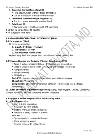 PG Notes: Vitreous & Retina Dr. Prabhat Devkota, MD
79 | P a g e
drprabhatdevkota@gmail.com
3. Exudative (Serous/Secondary) RD
• Fluid accumulation without break or traction
• Due to breakdown of blood–retinal barrier
4. Combined Tractional–Rhegmatogenous RD
• Traction causes a secondary retinal break
5. Subclinical RD
• Asymptomatic retinal break with SRF extending
1 DD but <2 DD posterior to equator
• No subjective field defect
4. RHEGMATOGENOUS RETINAL DETACHMENT (RRD)
4.1 Pathogenesis (Triad)
All three are essential:
1. Liquefied vitreous (synchysis)
2. Vitreoretinal traction
3. Full-thickness retinal break
Explains why 5–10% of people with retinal breaks never develop RD.
4.2 Vitreous Changes and Posterior Vitreous Detachment (PVD)
• Aging → collagen fragmentation + hyaluronic acid dissociation
• Leads to vitreous liquefaction (synchysis) and collapse (syneresis)
• PVD prevalence:
– 27% (60–69 yrs)
– 63% (>70 yrs)
Early PVD: myopia, trauma, inflammation, post-cataract surgery
Clinical sign: Weiss ring
Complication: abnormal vitreoretinal adhesion → horseshoe tear ± vitreous
hemorrhage
Q. Causes of Vitreous Liquefaction (Synchysis): Aging, High myopia, Uveitis, Coloboma,
Genetic disorders: Stickler syndrome Marfan syndrome
4.3 Peripheral Retinal Degenerations Predisposing to RD
A. Lattice Degeneration
• Seen in 7–8% population
• Present in 30–40% of RDs
• Bilateral ~45%, common in myopes
• Temporal > nasal, superior > inferior
Features:
– Cigar-shaped circumferential lesions
– White arborizing vessels
– Thinned retina with yellow flecks
 