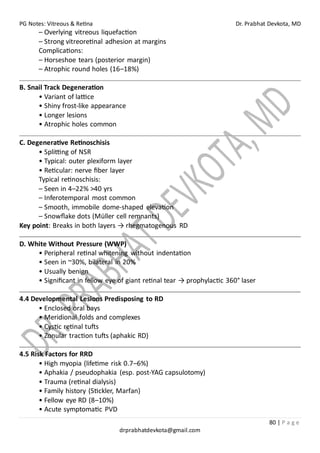 PG Notes: Vitreous & Retina Dr. Prabhat Devkota, MD
80 | P a g e
drprabhatdevkota@gmail.com
– Overlying vitreous liquefaction
– Strong vitreoretinal adhesion at margins
Complications:
– Horseshoe tears (posterior margin)
– Atrophic round holes (16–18%)
B. Snail Track Degeneration
• Variant of lattice
• Shiny frost-like appearance
• Longer lesions
• Atrophic holes common
C. Degenerative Retinoschisis
• Splitting of NSR
• Typical: outer plexiform layer
• Reticular: nerve fiber layer
Typical retinoschisis:
– Seen in 4–22% >40 yrs
– Inferotemporal most common
– Smooth, immobile dome-shaped elevation
– Snowflake dots (Müller cell remnants)
Key point: Breaks in both layers → rhegmatogenous RD
D. White Without Pressure (WWP)
• Peripheral retinal whitening without indentation
• Seen in ~30%, bilateral in 20%
• Usually benign
• Significant in fellow eye of giant retinal tear → prophylactic 360° laser
4.4 Developmental Lesions Predisposing to RD
• Enclosed oral bays
• Meridional folds and complexes
• Cystic retinal tufts
• Zonular traction tufts (aphakic RD)
4.5 Risk Factors for RRD
• High myopia (lifetime risk 0.7–6%)
• Aphakia / pseudophakia (esp. post-YAG capsulotomy)
• Trauma (retinal dialysis)
• Family history (Stickler, Marfan)
• Fellow eye RD (8–10%)
• Acute symptomatic PVD
 