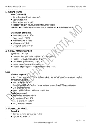 PG Notes: Vitreous & Retina Dr. Prabhat Devkota, MD
81 | P a g e
drprabhatdevkota@gmail.com
5. RETINAL BREAKS
Tears (tractional):
• Horseshoe tear (most common)
• Operculated tear
• Giant retinal tear (≥90°)
Holes (atrophic): • Round/oval (lattice, snail track)
Dialysis: • Circumferential disinsertion at ora serrata • Usually traumatic
Distribution of breaks:
• Superotemporal – ~60%
• Superonasal – ~15%
• Inferotemporal – ~15%
• Inferonasal – ~10%
• Multiple breaks in ~50%
6. CLINICAL FEATURES OF RRD
Symptoms – “4 F’s”
• Flashes (photopsia)—VRT—prod. of phosphanes
• Floaters – microbleeding from tears
• Field defect (curtain/veil) – d/t SRF
• Failing vision (macular involvement)
Note: Site of photopsia does NOT localize the break.
Signs
Anterior segment
• IOP ~5 mmHg lower – (Early: inflamm & decreased IOP prod, Late: posterior flow
through RPE break)
• RAPD in extensive RD
• Tobacco dust (Shafer’s sign)—macrophage containing RPE in ant. vitreous
• Mild secondary iritis
• Raised IOP in Schwartz–Matsuo syndrome
Posterior segment
• Grey-white elevated retina
• Corrugations (fresh RD)
• Loss of choroidal pattern
• Dark, reflexless vessels
7. MORPHOLOGY OF RRD
Fresh RD
• Convex, mobile, corrugated retina
• Opaque appearance
 