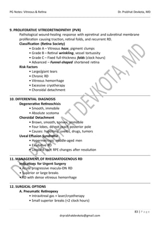 PG Notes: Vitreous & Retina Dr. Prabhat Devkota, MD
83 | P a g e
drprabhatdevkota@gmail.com
9. PROLIFERATIVE VITREORETINOPATHY (PVR)
Pathological wound-healing response with epiretinal and subretinal membrane
proliferation causing traction, retinal folds, and recurrent RD.
Classification (Retina Society)
• Grade A – Vitreous haze, pigment clumps
• Grade B – Retinal wrinkling, vessel tortuosity
• Grade C – Fixed full-thickness folds (clock hours)
• Advanced – Funnel-shaped shortened retina
Risk Factors
• Large/giant tears
• Chronic RD
• Vitreous hemorrhage
• Excessive cryotherapy
• Choroidal detachment
10. DIFFERENTIAL DIAGNOSIS
Degenerative Retinoschisis
• Smooth, immobile
• Absolute scotoma
Choroidal Detachment
• Brown, smooth, convex, immobile
• Four lobes, do not reach posterior pole
• Causes: hypotony, uveitis, drugs, tumors
Uveal Effusion Syndrome
• Hypermetropic middle-aged men
• Exudative RD
• Leopard-spot RPE changes after resolution
11. MANAGEMENT OF RHEGMATOGENOUS RD
Indications for Urgent Surgery
• Acute progressive macula-ON RD
• Superior or large breaks
• RD with dense vitreous hemorrhage
12. SURGICAL OPTIONS
A. Pneumatic Retinopexy
• Intravitreal gas + laser/cryotherapy
• Small superior breaks (<2 clock hours)
 