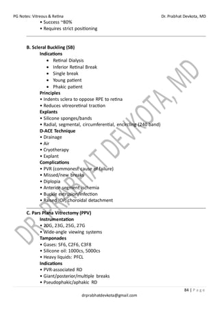 PG Notes: Vitreous & Retina Dr. Prabhat Devkota, MD
84 | P a g e
drprabhatdevkota@gmail.com
• Success ~80%
• Requires strict positioning
B. Scleral Buckling (SB)
Indications
• Retinal Dialysis
• Inferior Retinal Break
• Single break
• Young patient
• Phakic patient
Principles
• Indents sclera to oppose RPE to retina
• Reduces vitreoretinal traction
Explants
• Silicone sponges/bands
• Radial, segmental, circumferential, encircling (240 band)
D-ACE Technique
• Drainage
• Air
• Cryotherapy
• Explant
Complications
• PVR (commonest cause of failure)
• Missed/new breaks
• Diplopia
• Anterior segment ischemia
• Buckle extrusion/infection
• Raised IOP, choroidal detachment
C. Pars Plana Vitrectomy (PPV)
Instrumentation
• 20G, 23G, 25G, 27G
• Wide-angle viewing systems
Tamponades
• Gases: SF6, C2F6, C3F8
• Silicone oil: 1000cs, 5000cs
• Heavy liquids: PFCL
Indications
• PVR-associated RD
• Giant/posterior/multiple breaks
• Pseudophakic/aphakic RD
 