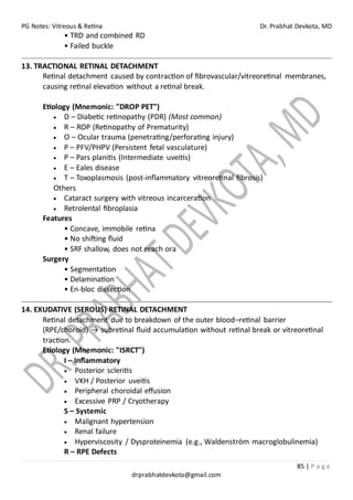 PG Notes: Vitreous & Retina Dr. Prabhat Devkota, MD
85 | P a g e
drprabhatdevkota@gmail.com
• TRD and combined RD
• Failed buckle
13. TRACTIONAL RETINAL DETACHMENT
Retinal detachment caused by contraction of fibrovascular/vitreoretinal membranes,
causing retinal elevation without a retinal break.
Etiology (Mnemonic: "DROP PET")
• D – Diabetic retinopathy (PDR) (Most common)
• R – ROP (Retinopathy of Prematurity)
• O – Ocular trauma (penetrating/perforating injury)
• P – PFV/PHPV (Persistent fetal vasculature)
• P – Pars planitis (Intermediate uveitis)
• E – Eales disease
• T – Toxoplasmosis (post-inflammatory vitreoretinal fibrosis)
Others
• Cataract surgery with vitreous incarceration
• Retrolental fibroplasia
Features
• Concave, immobile retina
• No shifting fluid
• SRF shallow, does not reach ora
Surgery
• Segmentation
• Delamination
• En-bloc dissection
14. EXUDATIVE (SEROUS) RETINAL DETACHMENT
Retinal detachment due to breakdown of the outer blood–retinal barrier
(RPE/choroid) → subretinal fluid accumulation without retinal break or vitreoretinal
traction.
Etiology (Mnemonic: "ISRCT")
I – Inflammatory
• Posterior scleritis
• VKH / Posterior uveitis
• Peripheral choroidal effusion
• Excessive PRP / Cryotherapy
S – Systemic
• Malignant hypertension
• Renal failure
• Hyperviscosity / Dysproteinemia (e.g., Waldenström macroglobulinemia)
R – RPE Defects
 