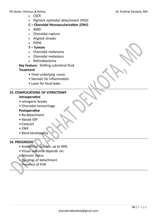 PG Notes: Vitreous & Retina Dr. Prabhat Devkota, MD
86 | P a g e
drprabhatdevkota@gmail.com
• CSCR
• Pigment epithelial detachment (PED)
C – Choroidal Neovascularization (CNV)
• AMD
• Choroidal rupture
• Angioid streaks
• POHS
T – Tumors
• Choroidal melanoma
• Choroidal metastasis
• Retinoblastoma
Key Feature: Shifting subretinal fluid
Treatment
• Treat underlying cause
• Steroids for inflammation
• Laser for focal leaks
15. COMPLICATIONS OF VITRECTOMY
Intraoperative
• Iatrogenic breaks
• Choroidal hemorrhage
Postoperative
• Re-detachment
• Raised IOP
• Cataract
• CME
• Band keratopathy
16. PROGNOSIS
• Anatomical success: up to 90%
• Visual outcome depends on:
– Macular status
– Duration of detachment
– Presence of PVR
 