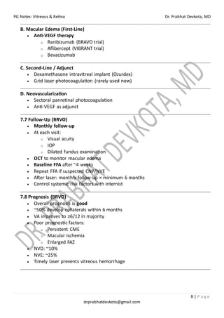 PG Notes: Vitreous & Retina Dr. Prabhat Devkota, MD
8 | P a g e
drprabhatdevkota@gmail.com
B. Macular Edema (First-Line)
• Anti-VEGF therapy
o Ranibizumab (BRAVO trial)
o Aflibercept (VIBRANT trial)
o Bevacizumab
C. Second-Line / Adjunct
• Dexamethasone intravitreal implant (Ozurdex)
• Grid laser photocoagulation (rarely used now)
D. Neovascularization
• Sectoral panretinal photocoagulation
• Anti-VEGF as adjunct
7.7 Follow-Up (BRVO)
• Monthly follow-up
• At each visit:
o Visual acuity
o IOP
o Dilated fundus examination
• OCT to monitor macular edema
• Baseline FFA after ~4 weeks
• Repeat FFA if suspected CNP/NVE
• After laser: monthly follow-up × minimum 6 months
• Control systemic risk factors with internist
7.8 Prognosis (BRVO)
• Overall prognosis is good
• ~50% develop collaterals within 6 months
• VA improves to ≥6/12 in majority
• Poor prognostic factors:
o Persistent CME
o Macular ischemia
o Enlarged FAZ
• NVD: ~10%
• NVE: ~25%
• Timely laser prevents vitreous hemorrhage
 