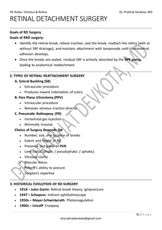 PG Notes: Vitreous & Retina Dr. Prabhat Devkota, MD
91 | P a g e
drprabhatdevkota@gmail.com
RETINAL DETACHMENT SURGERY
Goals of RD Surgery
Goals of RRD surgery:
• Identify the retinal break, relieve traction, seal the break, reattach the retina (with or
without SRF drainage), and maintain attachment with tamponade until chorioretinal
adhesion develops.
• Once the breaks are sealed, residual SRF is actively absorbed by the RPE pump,
leading to anatomical reattachment.
2. TYPES OF RETINAL REATTACHMENT SURGERY
A. Scleral Buckling (SB)
• Extraocular procedure
• Produces inward indentation of sclera
B. Pars Plana Vitrectomy (PPV)
• Intraocular procedure
• Removes vitreous traction directly
C. Pneumatic Retinopexy (PR)
• Intravitreal gas injection
• Minimally invasive
Choice of Surgery Depends On
• Number, size, and location of breaks
• Extent and height of RD
• Presence and grade of PVR
• Lens status (phakic / pseudophakic / aphakic)
• Vitreous clarity
• Macular status
• Patient’s ability to posture
• Surgeon’s expertise
3. HISTORICAL EVOLUTION OF RD SURGERY
• 1918 – Jules Gonin: Retinal break theory; ignipuncture
• 1947 – Schepens: Indirect ophthalmoscope
• 1950s – Meyer-Schwickerath: Photocoagulation
• 1960s – Lincoff: Cryopexy
 