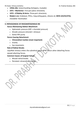 PG Notes: Vitreous & Retina Dr. Prabhat Devkota, MD
92 | P a g e
drprabhatdevkota@gmail.com
• 1950s–60s: Scleral buckling (Schepens, Custodis)
• 1971 – Machemer: First pars plana vitrectomy
• 1972 – O’Malley & Heinz: Three-port vitrectomy
• Modern era: Endolaser, PFCLs, long-acting gases, silicone oil, MIVS (23/25/27G),
chandelier illumination
4. PATHOGENESIS OF RHEGMATOGENOUS RD
Forces Maintaining Retinal Attachment
• Hydrostatic pressure (IOP > choroidal pressure)
• Oncotic pressure (choroid > vitreous)
• Active RPE pump
Forces Causing Detachment
• Vitreoretinal traction (most important)
• Gravity
• Eye movements
Role of Retinal Breaks
Liquefied vitreous enters the subretinal space → RD occurs when detaching forces
exceed attaching forces.
Common Causes of Surgical Failure
• Missed retinal breaks
• Persistent vitreoretinal traction
 