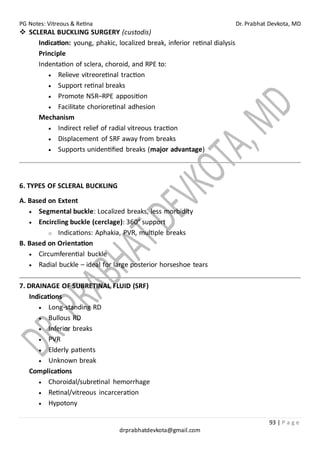 PG Notes: Vitreous & Retina Dr. Prabhat Devkota, MD
93 | P a g e
drprabhatdevkota@gmail.com
❖ SCLERAL BUCKLING SURGERY (custodis)
Indication: young, phakic, localized break, inferior retinal dialysis
Principle
Indentation of sclera, choroid, and RPE to:
• Relieve vitreoretinal traction
• Support retinal breaks
• Promote NSR–RPE apposition
• Facilitate chorioretinal adhesion
Mechanism
• Indirect relief of radial vitreous traction
• Displacement of SRF away from breaks
• Supports unidentified breaks (major advantage)
6. TYPES OF SCLERAL BUCKLING
A. Based on Extent
• Segmental buckle: Localized breaks, less morbidity
• Encircling buckle (cerclage): 360° support
o Indications: Aphakia, PVR, multiple breaks
B. Based on Orientation
• Circumferential buckle
• Radial buckle – ideal for large posterior horseshoe tears
7. DRAINAGE OF SUBRETINAL FLUID (SRF)
Indications
• Long-standing RD
• Bullous RD
• Inferior breaks
• PVR
• Elderly patients
• Unknown break
Complications
• Choroidal/subretinal hemorrhage
• Retinal/vitreous incarceration
• Hypotony
 