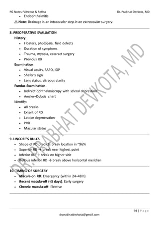 PG Notes: Vitreous & Retina Dr. Prabhat Devkota, MD
94 | P a g e
drprabhatdevkota@gmail.com
• Endophthalmitis
⚠ Note: Drainage is an intraocular step in an extraocular surgery.
8. PREOPERATIVE EVALUATION
History
• Floaters, photopsia, field defects
• Duration of symptoms
• Trauma, myopia, cataract surgery
• Previous RD
Examination
• Visual acuity, RAPD, IOP
• Shafer’s sign
• Lens status, vitreous clarity
Fundus Examination
• Indirect ophthalmoscopy with scleral depression
• Amsler–Dubois chart
Identify:
• All breaks
• Extent of RD
• Lattice degeneration
• PVR
• Macular status
9. LINCOFF’S RULES
• Shape of RD predicts break location in ~96%
• Superior RD → break near highest point
• Inferior RD → break on higher side
• Bullous inferior RD → break above horizontal meridian
10. TIMING OF SURGERY
• Macula-on RD: Emergency (within 24–48 h)
• Recent macula-off (<5 days): Early surgery
• Chronic macula-off: Elective
 