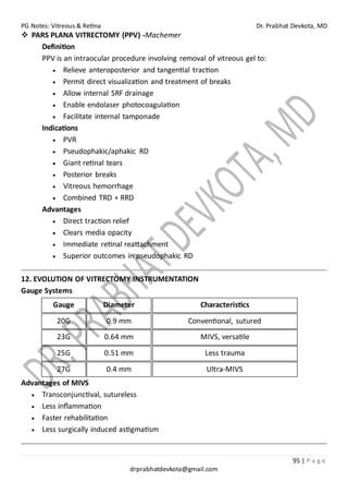 PG Notes: Vitreous & Retina Dr. Prabhat Devkota, MD
95 | P a g e
drprabhatdevkota@gmail.com
❖ PARS PLANA VITRECTOMY (PPV) -Machemer
Definition
PPV is an intraocular procedure involving removal of vitreous gel to:
• Relieve anteroposterior and tangential traction
• Permit direct visualization and treatment of breaks
• Allow internal SRF drainage
• Enable endolaser photocoagulation
• Facilitate internal tamponade
Indications
• PVR
• Pseudophakic/aphakic RD
• Giant retinal tears
• Posterior breaks
• Vitreous hemorrhage
• Combined TRD + RRD
Advantages
• Direct traction relief
• Clears media opacity
• Immediate retinal reattachment
• Superior outcomes in pseudophakic RD
12. EVOLUTION OF VITRECTOMY INSTRUMENTATION
Gauge Systems
Gauge Diameter Characteristics
20G 0.9 mm Conventional, sutured
23G 0.64 mm MIVS, versatile
25G 0.51 mm Less trauma
27G 0.4 mm Ultra-MIVS
Advantages of MIVS
• Transconjunctival, sutureless
• Less inflammation
• Faster rehabilitation
• Less surgically induced astigmatism
 