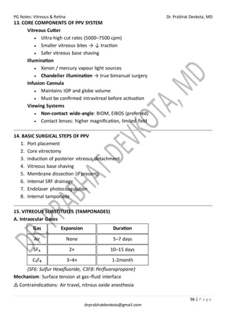 PG Notes: Vitreous & Retina Dr. Prabhat Devkota, MD
96 | P a g e
drprabhatdevkota@gmail.com
13. CORE COMPONENTS OF PPV SYSTEM
Vitreous Cutter
• Ultra-high cut rates (5000–7500 cpm)
• Smaller vitreous bites → ↓ traction
• Safer vitreous base shaving
Illumination
• Xenon / mercury vapour light sources
• Chandelier illumination → true bimanual surgery
Infusion Cannula
• Maintains IOP and globe volume
• Must be confirmed intravitreal before activation
Viewing Systems
• Non-contact wide-angle: BIOM, EIBOS (preferred)
• Contact lenses: higher magnification, limited field
14. BASIC SURGICAL STEPS OF PPV
1. Port placement
2. Core vitrectomy
3. Induction of posterior vitreous detachment
4. Vitreous base shaving
5. Membrane dissection (if present)
6. Internal SRF drainage
7. Endolaser photocoagulation
8. Internal tamponade
15. VITREOUS SUBSTITUTES (TAMPONADES)
A. Intraocular Gases
Gas Expansion Duration
Air None 5–7 days
SF₆ 2× 10–15 days
C₃F₈ 3–4× 1-2month
(SF6: Sulfur Hexafluoride, C3F8: Perfluoropropane)
Mechanism: Surface tension at gas–fluid interface
⚠ Contraindications: Air travel, nitrous oxide anesthesia
 