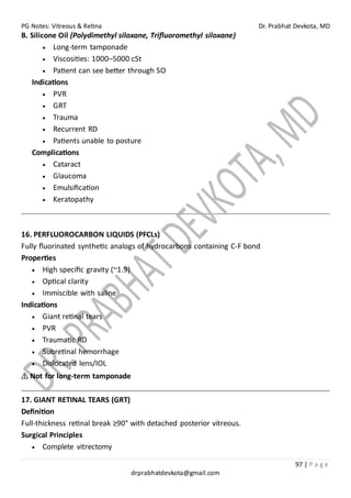 PG Notes: Vitreous & Retina Dr. Prabhat Devkota, MD
97 | P a g e
drprabhatdevkota@gmail.com
B. Silicone Oil (Polydimethyl siloxane, Trifluoromethyl siloxane)
• Long-term tamponade
• Viscosities: 1000–5000 cSt
• Patient can see better through SO
Indications
• PVR
• GRT
• Trauma
• Recurrent RD
• Patients unable to posture
Complications
• Cataract
• Glaucoma
• Emulsification
• Keratopathy
16. PERFLUOROCARBON LIQUIDS (PFCLs)
Fully fluorinated synthetic analogs of hydrocarbons containing C-F bond
Properties
• High specific gravity (~1.9)
• Optical clarity
• Immiscible with saline
Indications
• Giant retinal tears
• PVR
• Traumatic RD
• Subretinal hemorrhage
• Dislocated lens/IOL
⚠ Not for long-term tamponade
17. GIANT RETINAL TEARS (GRT)
Definition
Full-thickness retinal break ≥90° with detached posterior vitreous.
Surgical Principles
• Complete vitrectomy
 