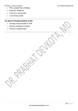 PG Notes: Vitreous & Retina Dr. Prabhat Devkota, MD
98 | P a g e
drprabhatdevkota@gmail.com
• PFCL-assisted flap unfolding
• Extensive endolaser
• Long-term tamponade
• ± encircling buckle
18. ROLE OF SCLERAL BUCKLE IN GRT
• Strongly recommended in PVR
• Reduces peripheral traction
• Prevents redetachment
 