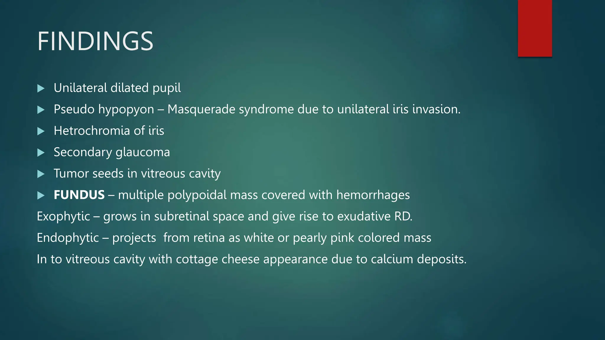 FINDINGS
 Unilateral dilated pupil
 Pseudo hypopyon – Masquerade syndrome due to unilateral iris invasion.
 Hetrochromia of iris
 Secondary glaucoma
 Tumor seeds in vitreous cavity
 FUNDUS – multiple polypoidal mass covered with hemorrhages
Exophytic – grows in subretinal space and give rise to exudative RD.
Endophytic – projects from retina as white or pearly pink colored mass
In to vitreous cavity with cottage cheese appearance due to calcium deposits.
 