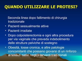 QUANDO UTILIZZARE LE PROTESI?

    Seconda linea dopo fallimento di chirurgia
    tradizionale
•   Pazienti sessualmente attive
•   Pazienti irradiate
•   Dopo colpoisterectomia e ogni altra procedura
    per via vaginale che preveda indebolimento
    delle strutture pelviche di sostegno
•   Obesità, tosse cronica, e altre patologie
    concomitanti che possano giovarsi di un rinforzo
    ai tessuti nativi negli interventi tradizionali
 