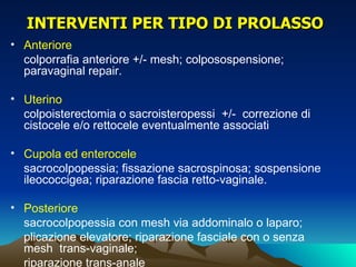 INTERVENTI PER TIPO DI PROLASSO
• Anteriore
  colporrafia anteriore +/- mesh; colposospensione;
  paravaginal repair.

• Uterino
  colpoisterectomia o sacroisteropessi +/- correzione di
  cistocele e/o rettocele eventualmente associati

• Cupola ed enterocele
  sacrocolpopessia; fissazione sacrospinosa; sospensione
  ileococcigea; riparazione fascia retto-vaginale.

• Posteriore
  sacrocolpopessia con mesh via addominalo o laparo;
  plicazione elevatore; riparazione fasciale con o senza
  mesh trans-vaginale;
  riparazione trans-anale
 