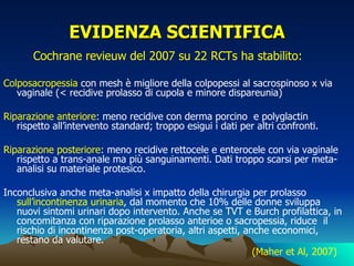 EVIDENZA SCIENTIFICA
       Cochrane revieuw del 2007 su 22 RCTs ha stabilito:

Colposacropessia con mesh è migliore della colpopessi al sacrospinoso x via
   vaginale (< recidive prolasso di cupola e minore dispareunia)

Riparazione anteriore: meno recidive con derma porcino e polyglactin
   rispetto all’intervento standard; troppo esigui i dati per altri confronti.

Riparazione posteriore: meno recidive rettocele e enterocele con via vaginale
   rispetto a trans-anale ma più sanguinamenti. Dati troppo scarsi per meta-
   analisi su materiale protesico.

Inconclusiva anche meta-analisi x impatto della chirurgia per prolasso
   sull’incontinenza urinaria, dal momento che 10% delle donne sviluppa
   nuovi sintomi urinari dopo intervento. Anche se TVT e Burch profilattica, in
   concomitanza con riparazione prolasso anterioe o sacropessia, riduce il
   rischio di incontinenza post-operatoria, altri aspetti, anche economici,
   restano da valutare.
                                                             (Maher et Al, 2007)
 