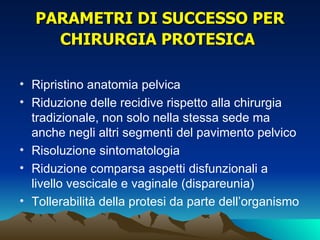 PARAMETRI DI SUCCESSO PER
     CHIRURGIA PROTESICA

• Ripristino anatomia pelvica
• Riduzione delle recidive rispetto alla chirurgia
  tradizionale, non solo nella stessa sede ma
  anche negli altri segmenti del pavimento pelvico
• Risoluzione sintomatologia
• Riduzione comparsa aspetti disfunzionali a
  livello vescicale e vaginale (dispareunia)
• Tollerabilità della protesi da parte dell’organismo
 