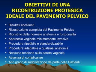 OBIETTIVI DI UNA
  RICOSTRUZIONE PROTESICA
IDEALE DEL PAVIMENTO PELVICO
   Risultati eccellenti
   Ricostruzione completa del Pavimento Pelvico
   Ripristino della normale anatomia e funzionalità
   Approccio vaginale minimamente invasivo
   Procedura ripetibile e standardizzabile
   Procedura adattabile a qualsiasi anatomia
   Nessuna tensione sulla parete vaginale
   Assenza di complicanze
   Alto grado di soddisfazione da parte delle Pazienti
 