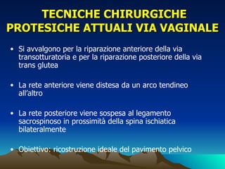 TECNICHE CHIRURGICHE
PROTESICHE ATTUALI VIA VAGINALE
• Si avvalgono per la riparazione anteriore della via
  transotturatoria e per la riparazione posteriore della via
  trans glutea

• La rete anteriore viene distesa da un arco tendineo
  all’altro

• La rete posteriore viene sospesa al legamento
  sacrospinoso in prossimità della spina ischiatica
  bilateralmente

• Obiettivo: ricostruzione ideale del pavimento pelvico
 