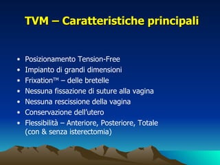 TVM – Caratteristiche principali


•   Posizionamento Tension-Free
•   Impianto di grandi dimensioni
•   FrixationTM – delle bretelle
•   Nessuna fissazione di suture alla vagina
•   Nessuna rescissione della vagina
•   Conservazione dell’utero
•   Flessibilità – Anteriore, Posteriore, Totale
    (con & senza isterectomia)
 