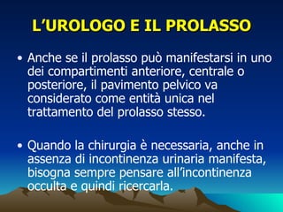 L’UROLOGO E IL PROLASSO
• Anche se il prolasso può manifestarsi in uno
  dei compartimenti anteriore, centrale o
  posteriore, il pavimento pelvico va
  considerato come entità unica nel
  trattamento del prolasso stesso.

• Quando la chirurgia è necessaria, anche in
  assenza di incontinenza urinaria manifesta,
  bisogna sempre pensare all’incontinenza
  occulta e quindi ricercarla.
 