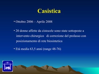 Casistica
• Ottobre 2006 – Aprile 2008

• 20 donne affette da cistocele sono state sottoposte a
 intervento chirurgico di correzione del prolasso con
 posizionamento di rete biosintetica

• Età media 63,5 anni (range 48-76)
 