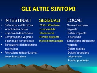 GLI ALTRI SINTOMI

• INTESTINALI                      SESSUALI               LOCALI
•   Defecazione difficoltosa        Coito difficoltoso    Sensazione peso
•   Incontinenza fecale             o impossibile         vaginale
•   Urgenza di defecazione          Dispareunia           Dolore vaginale
•   Compressione vaginale          Perdita orgasmo        o perineale
    o perineale per defecare       Incontinenza coitale   Sensazione protrusione
•   Sensazione di defecazione                             vaginale
    incompleta                                            Dolore sacrale
•   Protrusione rettale durante/                           Dolore/ pressione
    dopo defecazione                                      addominale
                                                           Perdite purulente
 