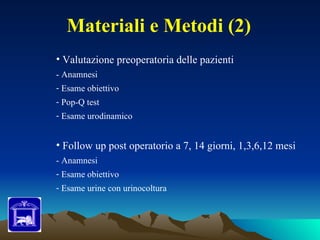 Materiali e Metodi (2)
• Valutazione preoperatoria delle pazienti
- Anamnesi
- Esame obiettivo
- Pop-Q test
- Esame urodinamico


• Follow up post operatorio a 7, 14 giorni, 1,3,6,12 mesi
- Anamnesi
- Esame obiettivo
- Esame urine con urinocoltura
 
