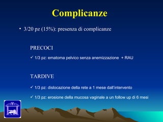 Complicanze
• 3/20 pz (15%): presenza di complicanze


    PRECOCI
     1/3 pz: ematoma pelvico senza anemizzazione + RAU



    TARDIVE
     1/3 pz: dislocazione della rete a 1 mese dall’intervento

     1/3 pz: erosione della mucosa vaginale a un follow up di 6 mesi
 