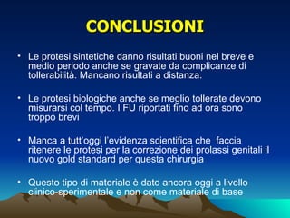 CONCLUSIONI
• Le protesi sintetiche danno risultati buoni nel breve e
  medio periodo anche se gravate da complicanze di
  tollerabilità. Mancano risultati a distanza.

• Le protesi biologiche anche se meglio tollerate devono
  misurarsi col tempo. I FU riportati fino ad ora sono
  troppo brevi

• Manca a tutt’oggi l’evidenza scientifica che faccia
  ritenere le protesi per la correzione dei prolassi genitali il
  nuovo gold standard per questa chirurgia

• Questo tipo di materiale è dato ancora oggi a livello
  clinico-sperimentale e non come materiale di base
 