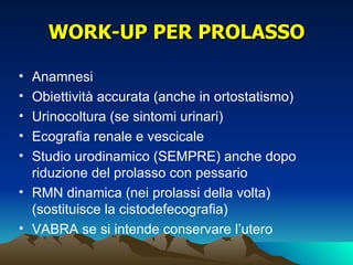 WORK-UP PER PROLASSO

• Anamnesi
• Obiettività accurata (anche in ortostatismo)
• Urinocoltura (se sintomi urinari)
• Ecografia renale e vescicale
• Studio urodinamico (SEMPRE) anche dopo
  riduzione del prolasso con pessario
• RMN dinamica (nei prolassi della volta)
  (sostituisce la cistodefecografia)
• VABRA se si intende conservare l’utero
 