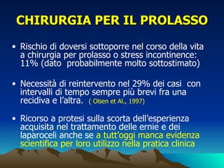 CHIRURGIA PER IL PROLASSO
• Rischio di doversi sottoporre nel corso della vita
  a chirurgia per prolasso o stress incontinence:
  11% (dato probabilmente molto sottostimato)

• Necessità di reintervento nel 29% dei casi con
  intervalli di tempo sempre più brevi fra una
  recidiva e l’altra. ( Olsen et Al., 1997)

• Ricorso a protesi sulla scorta dell’esperienza
  acquisita nel trattamento delle ernie e dei
  laparoceli anche se a tutt’oggi manca evidenza
  scientifica per loro utilizzo nella pratica clinica
 