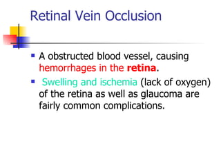 Retinal Vein Occlusion   A  obstructed blood vessel, causing  hemorrhages in the  retina .  Swelling and ischemia  (lack of oxygen) of the retina as well as glaucoma are fairly common complications.  