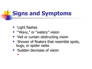 Signs and Symptoms ·Light flashes  ·“Wavy,” or “watery” vision  ·Veil or curtain obstructing vision  ·Shower of floaters that resemble spots, bugs, or spider webs  ·Sudden decrease of vision  
