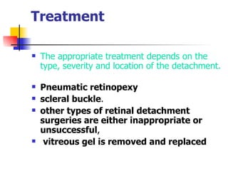 Treatment  The appropriate treatment depends on the type, severity and location of the detachment.  Pneumatic retinopexy   scleral buckle .  other types of retinal detachment surgeries are either inappropriate or unsuccessful , vitreous gel is removed and replaced Treatment  There are a number of ways to treat retinal detachment. The appropriate treatment depends on the type, severity and location of the detachment.  Pneumatic retinopexy   scleral buckle .  other types of retinal detachment surgeries are either inappropriate or unsuccessful , The vitreous gel is removed and replaced with silicone oil.  