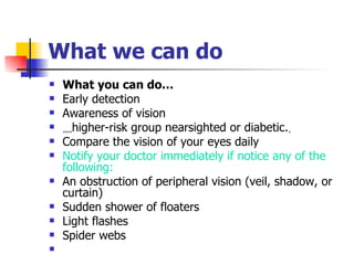 What  we  can do What you can do…  Early detection  Awareness of vision ٍٍٍٍ higher-risk group nearsighted or diabetic. ٍ Compare the vision of your eyes daily Notify your doctor immediately if notice any of the following:  An obstruction of peripheral vision (veil, shadow, or curtain)  Sudden shower of floaters  Light flashes  Spider webs  