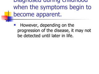D iagnosed during childhood when the symptoms begin to become apparent.    However, depending on the progression of the disease, it may not be detected until later in life. 