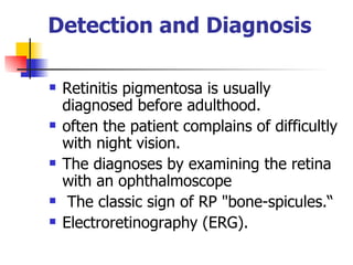 Detection and Diagnosis   Retinitis pigmentosa is usually diagnosed before adulthood.  often the patient complains of difficultly with night vision.   The diagnoses by examining the retina with an ophthalmoscope The classic sign of RP "bone-spicules.“ E lectroretinography (ERG).   