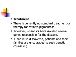 Treatment   There is currently no standard treatment or therapy for retinitis pigmentosa; however, scientists have isolated several genes responsible for the disease.  Once RP is discovered, patients and their families are encouraged to seek genetic counseling.  