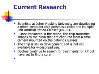 Current Research    Scientists at Johns Hopkins University are developing a micro-computer chip prosthesis called the Multiple-unit Artificial Retina Chipset (MARC).    Once implanted in the retina, the chip transmits images to the brain that are captured from a small camera mounted on the patient's glasses.   The chip is still in development and is not yet available for widespread use.  Doctors continue to search for treatments for RP but have yet to find a cure.  