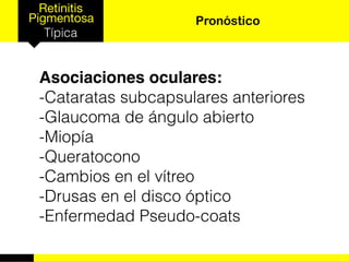 Retinitis
Pigmentosa
Típica
Pronóstico
Asociaciones oculares:
-Cataratas subcapsulares anteriores
-Glaucoma de ángulo abierto
-Miopía
-Queratocono
-Cambios en el vítreo
-Drusas en el disco óptico
-Enfermedad Pseudo-coats
 