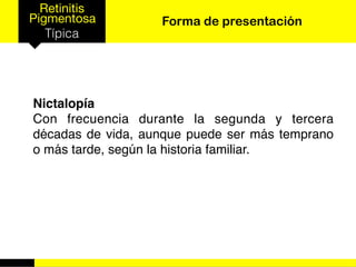 Retinitis
Pigmentosa
Típica
Forma de presentación
Nictalopía
Con frecuencia durante la segunda y tercera
décadas de vida, aunque puede ser más temprano
o más tarde, según la historia familiar.
 