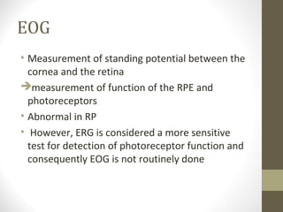 EOG
• Measurement of standing potential between the
cornea and the retina
measurement of function of the RPE and
photoreceptors
• Abnormal in RP
• However, ERG is considered a more sensitive
test for detection of photoreceptor function and
consequently EOG is not routinely done
 