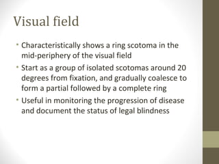 Visual field
• Characteristically shows a ring scotoma in the
mid-periphery of the visual field
• Start as a group of isolated scotomas around 20
degrees from fixation, and gradually coalesce to
form a partial followed by a complete ring
• Useful in monitoring the progression of disease
and document the status of legal blindness
 