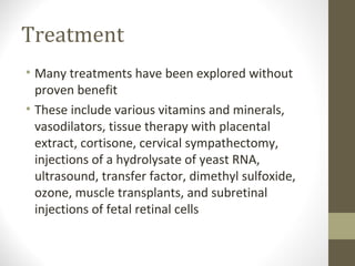Treatment
• Many treatments have been explored without
proven benefit
• These include various vitamins and minerals,
vasodilators, tissue therapy with placental
extract, cortisone, cervical sympathectomy,
injections of a hydrolysate of yeast RNA,
ultrasound, transfer factor, dimethyl sulfoxide,
ozone, muscle transplants, and subretinal
injections of fetal retinal cells
 