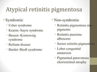Atypical retinitis pigmentosa
• Syndromic
• Usher syndrome
• Kearns–Sayre syndrome
• Bassen–Kornzweig
syndrome
• Refsum disease
• Bardet–Biedl syndrome
• Non-syndromic
• Retinitis pigmentosa sine
pigmento
• Retinitis punctata
albescens
• Sector retinitis pigmentosa
• Leber congenital
amaurosis
• Pigmented paravenous
chorioretinal atrophy
 