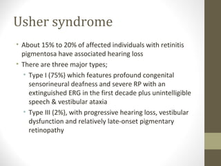 Usher syndrome
• About 15% to 20% of affected individuals with retinitis
pigmentosa have associated hearing loss
• There are three major types;
• Type I (75%) which features profound congenital
sensorineural deafness and severe RP with an
extinguished ERG in the first decade plus unintelligible
speech & vestibular ataxia
• Type III (2%), with progressive hearing loss, vestibular
dysfunction and relatively late-onset pigmentary
retinopathy
 