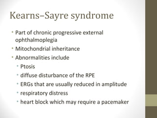 Kearns–Sayre syndrome
• Part of chronic progressive external
ophthalmoplegia
• Mitochondrial inheritance
• Abnormalities include
• Ptosis
• diffuse disturbance of the RPE
• ERGs that are usually reduced in amplitude
• respiratory distress
• heart block which may require a pacemaker
 