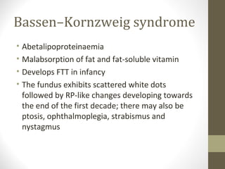 Bassen–Kornzweig syndrome
• Abetalipoproteinaemia
• Malabsorption of fat and fat-soluble vitamin
• Develops FTT in infancy
• The fundus exhibits scattered white dots
followed by RP-like changes developing towards
the end of the first decade; there may also be
ptosis, ophthalmoplegia, strabismus and
nystagmus
 