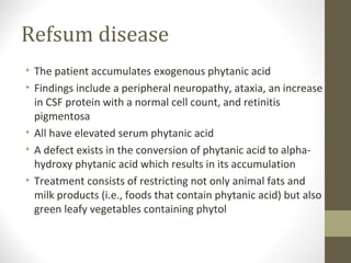 Refsum disease
• The patient accumulates exogenous phytanic acid
• Findings include a peripheral neuropathy, ataxia, an increase
in CSF protein with a normal cell count, and retinitis
pigmentosa
• All have elevated serum phytanic acid
• A defect exists in the conversion of phytanic acid to alpha-
hydroxy phytanic acid which results in its accumulation
• Treatment consists of restricting not only animal fats and
milk products (i.e., foods that contain phytanic acid) but also
green leafy vegetables containing phytol
 